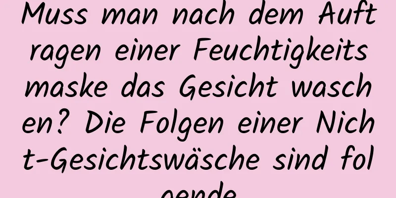 Muss man nach dem Auftragen einer Feuchtigkeitsmaske das Gesicht waschen? Die Folgen einer Nicht-Gesichtswäsche sind folgende