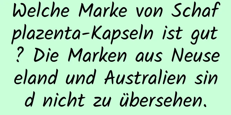 Welche Marke von Schafplazenta-Kapseln ist gut? Die Marken aus Neuseeland und Australien sind nicht zu übersehen.