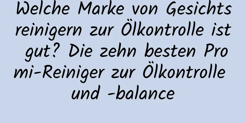 Welche Marke von Gesichtsreinigern zur Ölkontrolle ist gut? Die zehn besten Promi-Reiniger zur Ölkontrolle und -balance