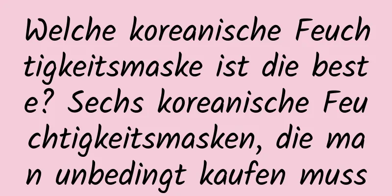 Welche koreanische Feuchtigkeitsmaske ist die beste? Sechs koreanische Feuchtigkeitsmasken, die man unbedingt kaufen muss