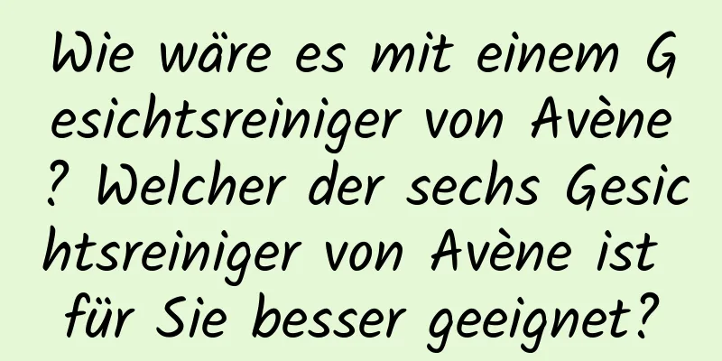 Wie wäre es mit einem Gesichtsreiniger von Avène? Welcher der sechs Gesichtsreiniger von Avène ist für Sie besser geeignet?