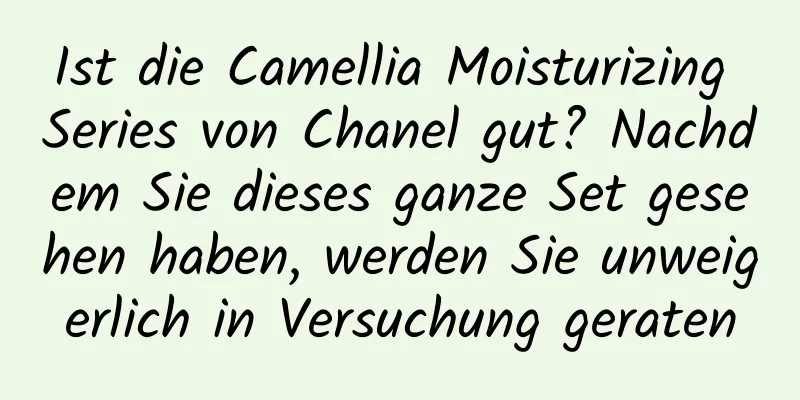 Ist die Camellia Moisturizing Series von Chanel gut? Nachdem Sie dieses ganze Set gesehen haben, werden Sie unweigerlich in Versuchung geraten