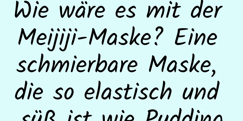 Wie wäre es mit der Meijiji-Maske? Eine schmierbare Maske, die so elastisch und süß ist wie Pudding