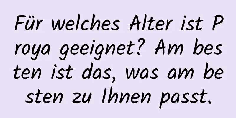 Für welches Alter ist Proya geeignet? Am besten ist das, was am besten zu Ihnen passt.