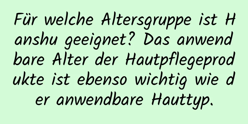 Für welche Altersgruppe ist Hanshu geeignet? Das anwendbare Alter der Hautpflegeprodukte ist ebenso wichtig wie der anwendbare Hauttyp.