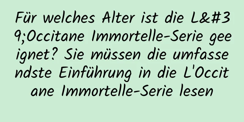 Für welches Alter ist die L'Occitane Immortelle-Serie geeignet? Sie müssen die umfassendste Einführung in die L'Occitane Immortelle-Serie lesen