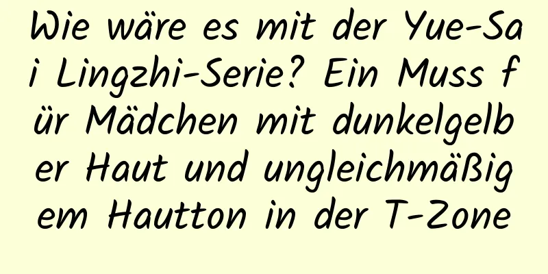Wie wäre es mit der Yue-Sai Lingzhi-Serie? Ein Muss für Mädchen mit dunkelgelber Haut und ungleichmäßigem Hautton in der T-Zone