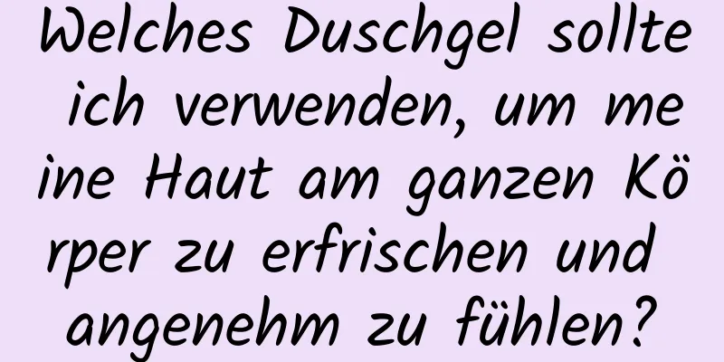 Welches Duschgel sollte ich verwenden, um meine Haut am ganzen Körper zu erfrischen und angenehm zu fühlen?