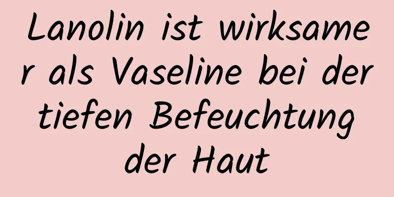 Lanolin ist wirksamer als Vaseline bei der tiefen Befeuchtung der Haut