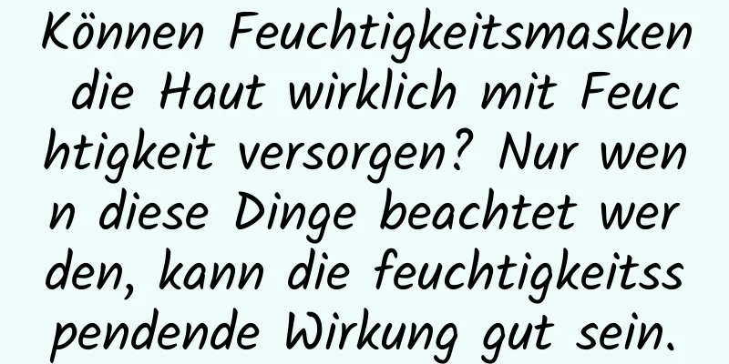 Können Feuchtigkeitsmasken die Haut wirklich mit Feuchtigkeit versorgen? Nur wenn diese Dinge beachtet werden, kann die feuchtigkeitsspendende Wirkung gut sein.