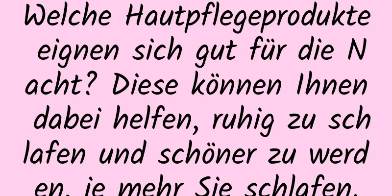 Welche Hautpflegeprodukte eignen sich gut für die Nacht? Diese können Ihnen dabei helfen, ruhig zu schlafen und schöner zu werden, je mehr Sie schlafen.