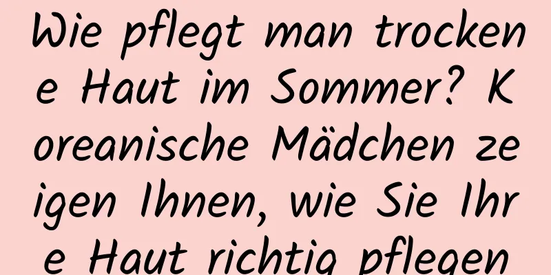 Wie pflegt man trockene Haut im Sommer? Koreanische Mädchen zeigen Ihnen, wie Sie Ihre Haut richtig pflegen
