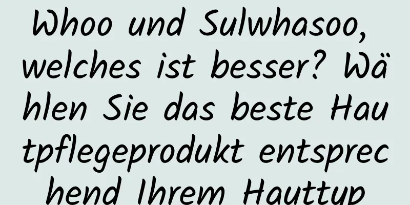 Whoo und Sulwhasoo, welches ist besser? Wählen Sie das beste Hautpflegeprodukt entsprechend Ihrem Hauttyp