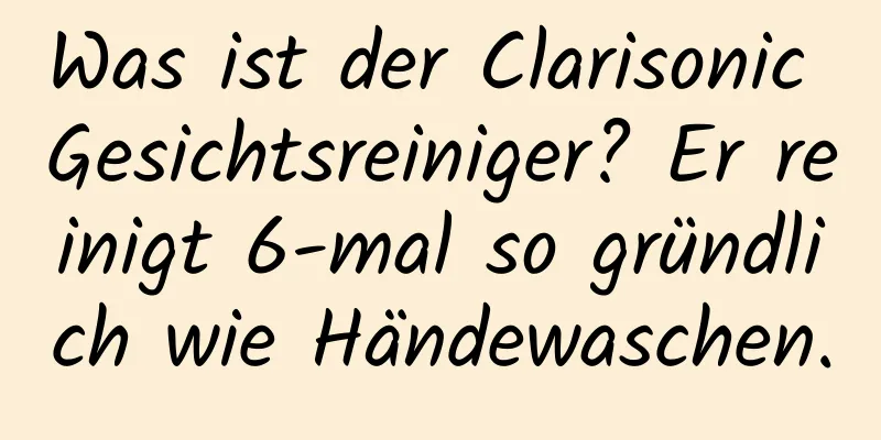 Was ist der Clarisonic Gesichtsreiniger? Er reinigt 6-mal so gründlich wie Händewaschen.