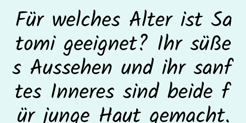 Für welches Alter ist Satomi geeignet? Ihr süßes Aussehen und ihr sanftes Inneres sind beide für junge Haut gemacht.