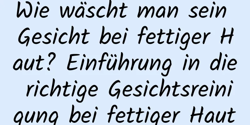 Wie wäscht man sein Gesicht bei fettiger Haut? Einführung in die richtige Gesichtsreinigung bei fettiger Haut