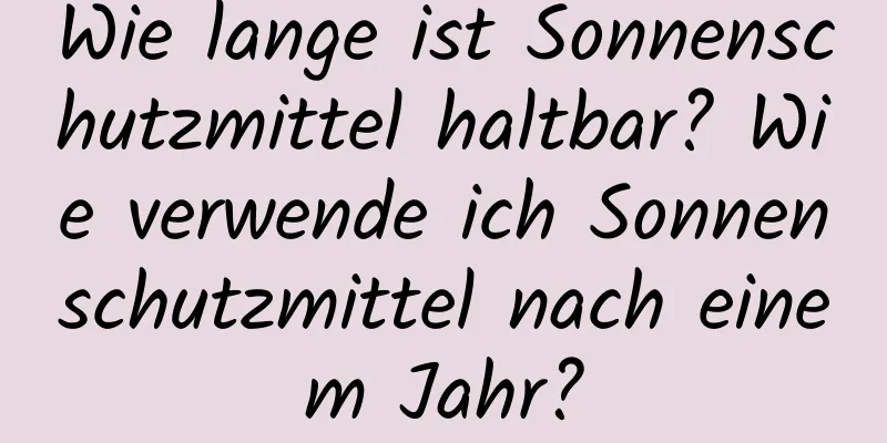 Wie lange ist Sonnenschutzmittel haltbar? Wie verwende ich Sonnenschutzmittel nach einem Jahr?