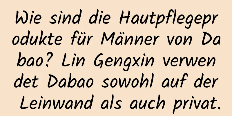 Wie sind die Hautpflegeprodukte für Männer von Dabao? Lin Gengxin verwendet Dabao sowohl auf der Leinwand als auch privat.