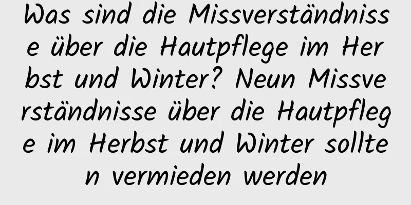 Was sind die Missverständnisse über die Hautpflege im Herbst und Winter? Neun Missverständnisse über die Hautpflege im Herbst und Winter sollten vermieden werden
