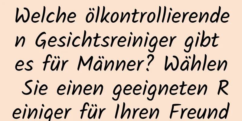 Welche ölkontrollierenden Gesichtsreiniger gibt es für Männer? Wählen Sie einen geeigneten Reiniger für Ihren Freund