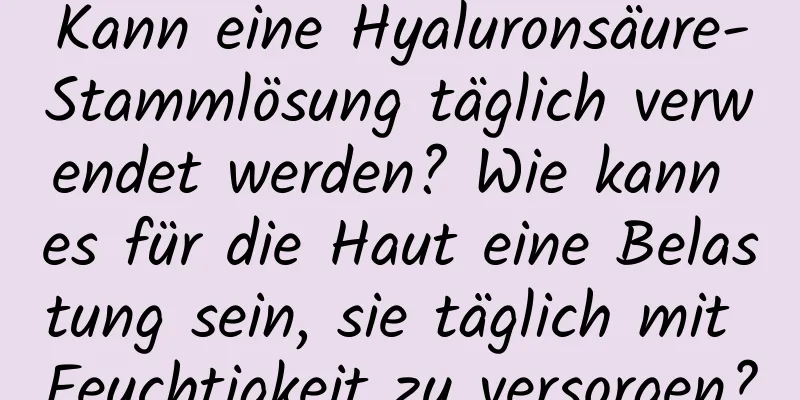 Kann eine Hyaluronsäure-Stammlösung täglich verwendet werden? Wie kann es für die Haut eine Belastung sein, sie täglich mit Feuchtigkeit zu versorgen?