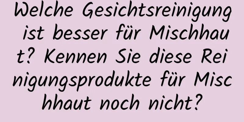 Welche Gesichtsreinigung ist besser für Mischhaut? Kennen Sie diese Reinigungsprodukte für Mischhaut noch nicht?