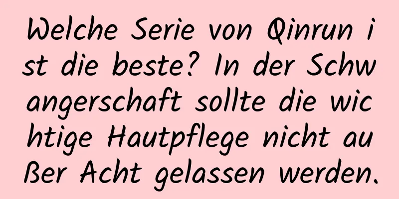 Welche Serie von Qinrun ist die beste? In der Schwangerschaft sollte die wichtige Hautpflege nicht außer Acht gelassen werden.