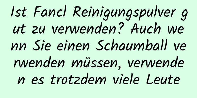 Ist Fancl Reinigungspulver gut zu verwenden? Auch wenn Sie einen Schaumball verwenden müssen, verwenden es trotzdem viele Leute