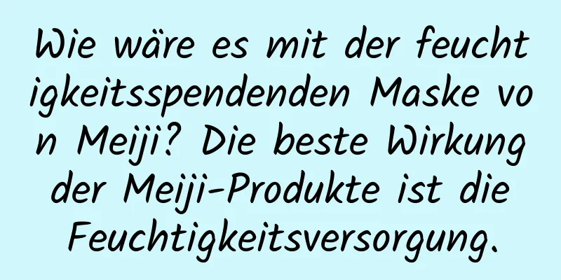 Wie wäre es mit der feuchtigkeitsspendenden Maske von Meiji? Die beste Wirkung der Meiji-Produkte ist die Feuchtigkeitsversorgung.