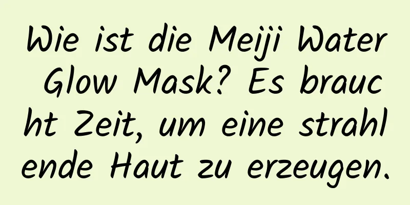 Wie ist die Meiji Water Glow Mask? Es braucht Zeit, um eine strahlende Haut zu erzeugen.