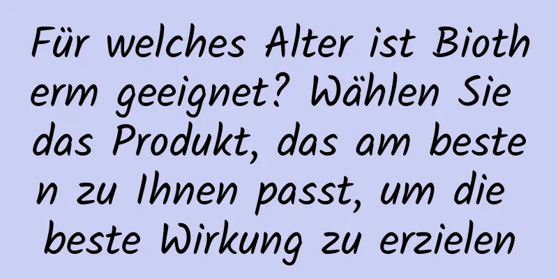 Für welches Alter ist Biotherm geeignet? Wählen Sie das Produkt, das am besten zu Ihnen passt, um die beste Wirkung zu erzielen