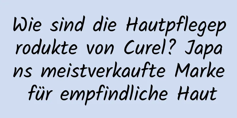 Wie sind die Hautpflegeprodukte von Curel? Japans meistverkaufte Marke für empfindliche Haut