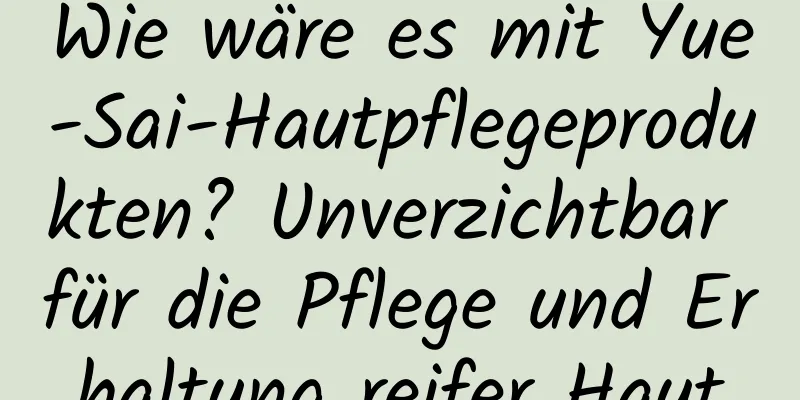 Wie wäre es mit Yue-Sai-Hautpflegeprodukten? Unverzichtbar für die Pflege und Erhaltung reifer Haut