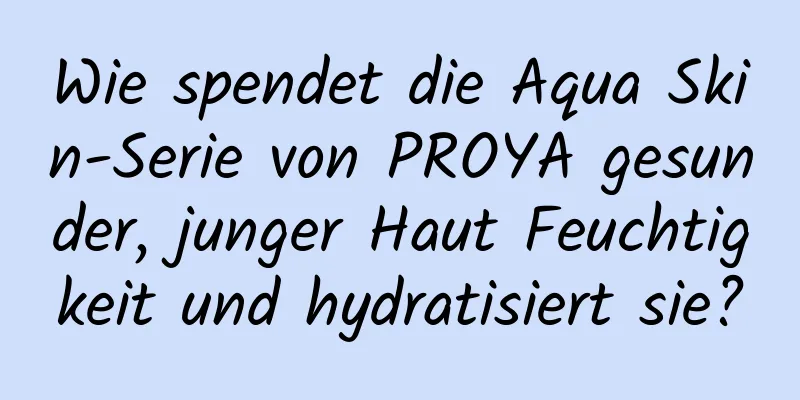 Wie spendet die Aqua Skin-Serie von PROYA gesunder, junger Haut Feuchtigkeit und hydratisiert sie?