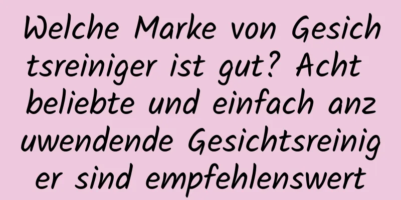 Welche Marke von Gesichtsreiniger ist gut? Acht beliebte und einfach anzuwendende Gesichtsreiniger sind empfehlenswert