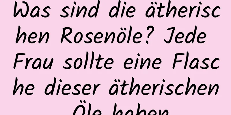 Was sind die ätherischen Rosenöle? Jede Frau sollte eine Flasche dieser ätherischen Öle haben