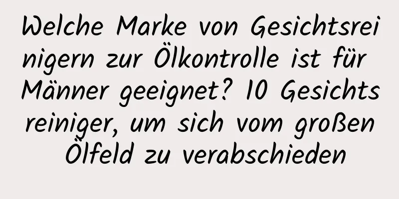 Welche Marke von Gesichtsreinigern zur Ölkontrolle ist für Männer geeignet? 10 Gesichtsreiniger, um sich vom großen Ölfeld zu verabschieden