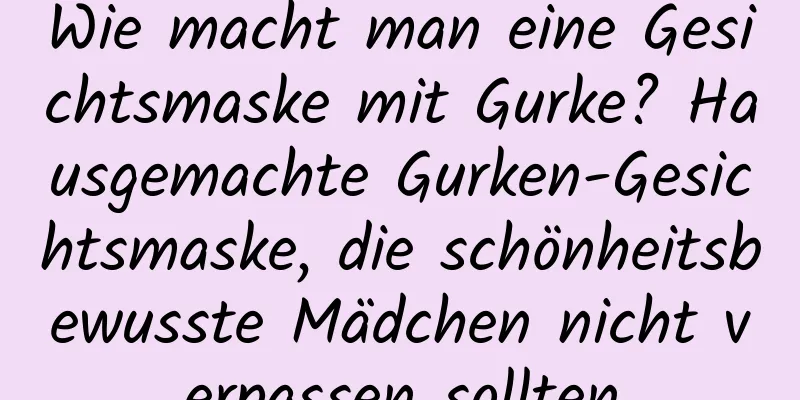 Wie macht man eine Gesichtsmaske mit Gurke? Hausgemachte Gurken-Gesichtsmaske, die schönheitsbewusste Mädchen nicht verpassen sollten