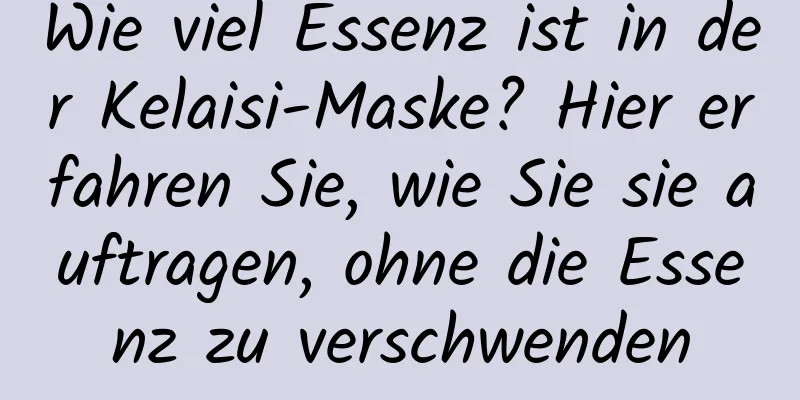 Wie viel Essenz ist in der Kelaisi-Maske? Hier erfahren Sie, wie Sie sie auftragen, ohne die Essenz zu verschwenden