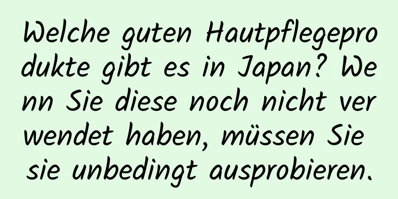 Welche guten Hautpflegeprodukte gibt es in Japan? Wenn Sie diese noch nicht verwendet haben, müssen Sie sie unbedingt ausprobieren.