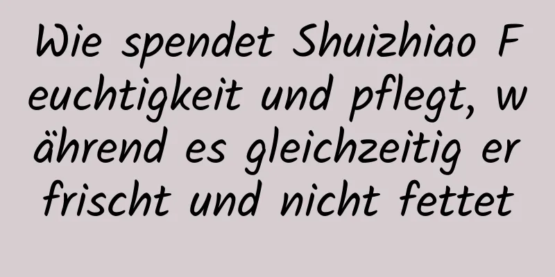 Wie spendet Shuizhiao Feuchtigkeit und pflegt, während es gleichzeitig erfrischt und nicht fettet