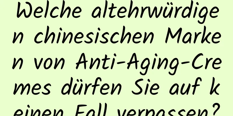 Welche altehrwürdigen chinesischen Marken von Anti-Aging-Cremes dürfen Sie auf keinen Fall verpassen?