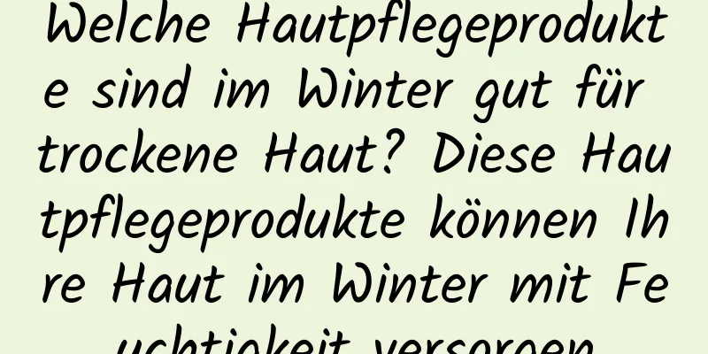 Welche Hautpflegeprodukte sind im Winter gut für trockene Haut? Diese Hautpflegeprodukte können Ihre Haut im Winter mit Feuchtigkeit versorgen