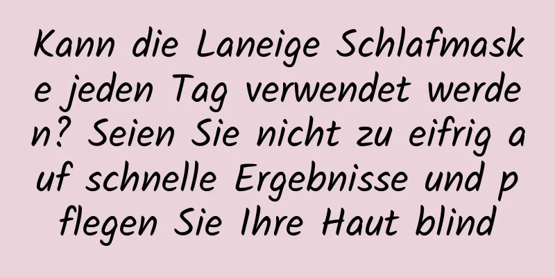Kann die Laneige Schlafmaske jeden Tag verwendet werden? Seien Sie nicht zu eifrig auf schnelle Ergebnisse und pflegen Sie Ihre Haut blind