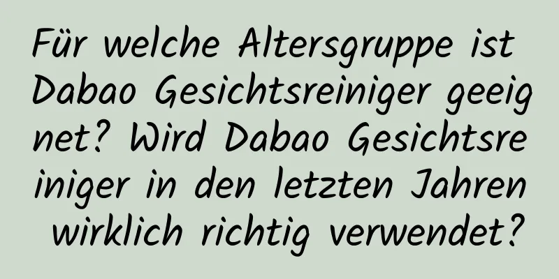 Für welche Altersgruppe ist Dabao Gesichtsreiniger geeignet? Wird Dabao Gesichtsreiniger in den letzten Jahren wirklich richtig verwendet?