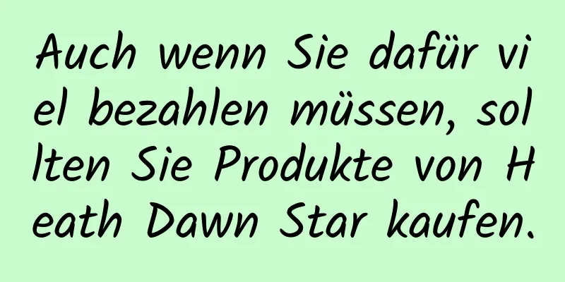 Auch wenn Sie dafür viel bezahlen müssen, sollten Sie Produkte von Heath Dawn Star kaufen.