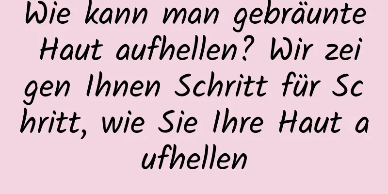 Wie kann man gebräunte Haut aufhellen? Wir zeigen Ihnen Schritt für Schritt, wie Sie Ihre Haut aufhellen