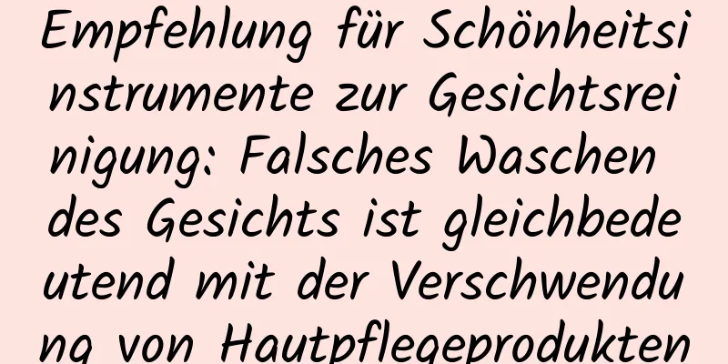 Empfehlung für Schönheitsinstrumente zur Gesichtsreinigung: Falsches Waschen des Gesichts ist gleichbedeutend mit der Verschwendung von Hautpflegeprodukten