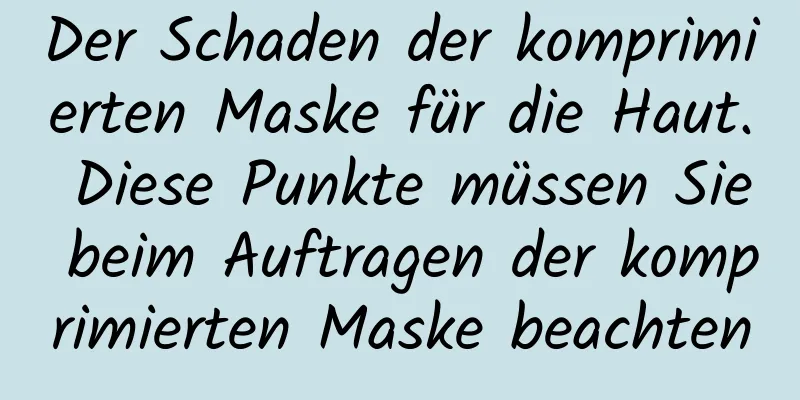 Der Schaden der komprimierten Maske für die Haut. Diese Punkte müssen Sie beim Auftragen der komprimierten Maske beachten