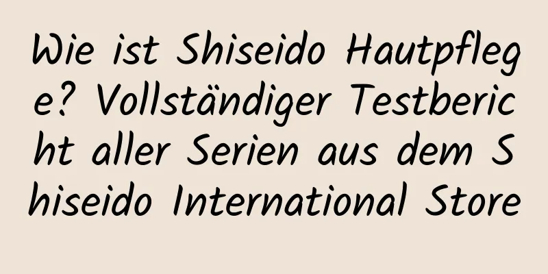 Wie ist Shiseido Hautpflege? Vollständiger Testbericht aller Serien aus dem Shiseido International Store